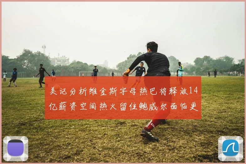 美记分析维金斯字母热巴将释放14亿薪资空间热火留住鲍威尔面临更大挑战