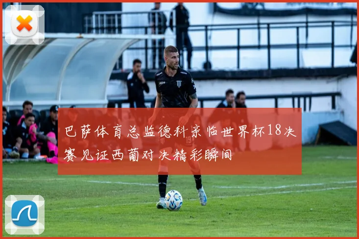 巴萨体育总监德科亲临世界杯18决赛见证西葡对决精彩瞬间