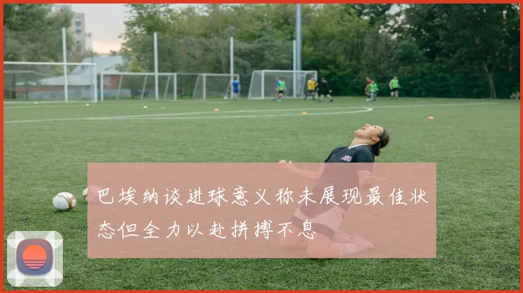 巴埃纳谈进球意义称未展现最佳状态但全力以赴拼搏不息