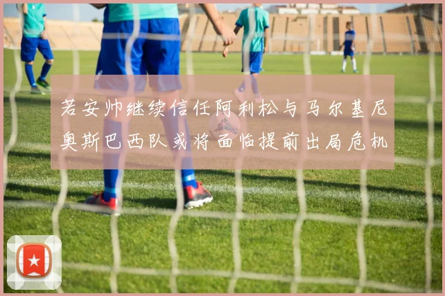 若安帅继续信任阿利松与马尔基尼奥斯巴西队或将面临提前出局危机