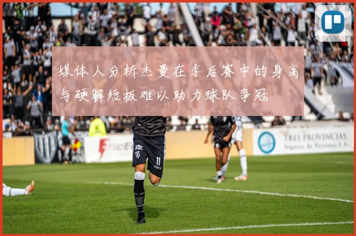 媒体人分析杰曼在季后赛中的身高与硬解短板难以助力球队争冠