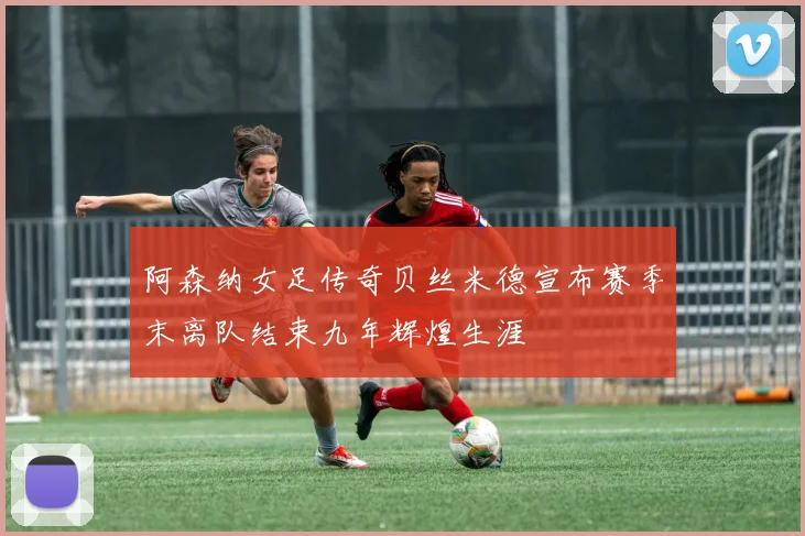 阿森纳女足传奇贝丝米德宣布赛季末离队结束九年辉煌生涯