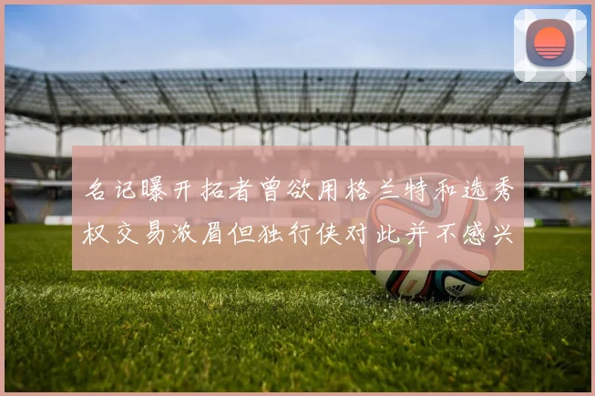 名记曝开拓者曾欲用格兰特和选秀权交易浓眉但独行侠对此并不感兴趣