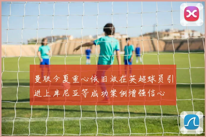 曼联今夏重心依旧放在英超球员引进上库尼亚等成功案例增强信心