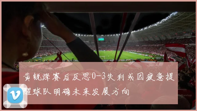 黄锐烽赛后反思0-3失利或因疲惫提醒球队明确未来发展方向