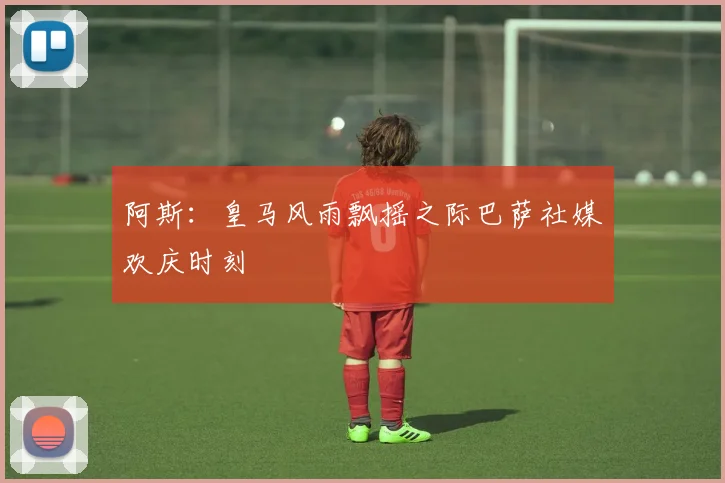 阿斯：皇马风雨飘摇之际巴萨社媒欢庆时刻