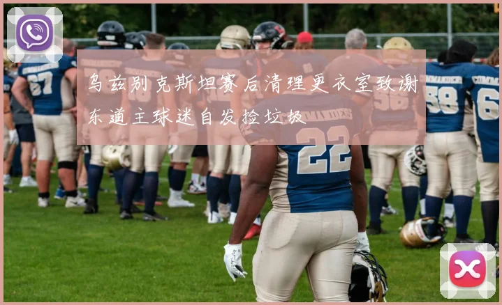 乌兹别克斯坦赛后清理更衣室致谢东道主球迷自发捡垃圾