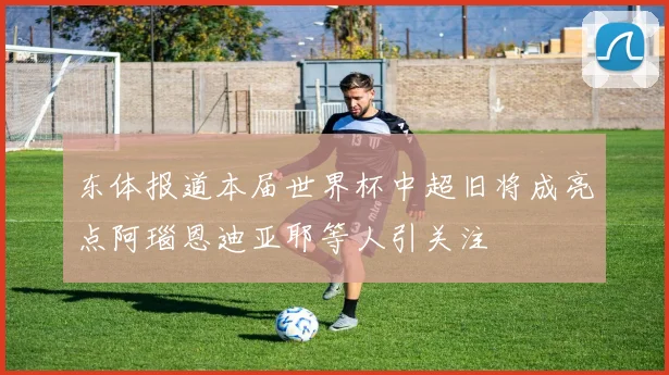 东体报道本届世界杯中超旧将成亮点阿瑙恩迪亚耶等人引关注