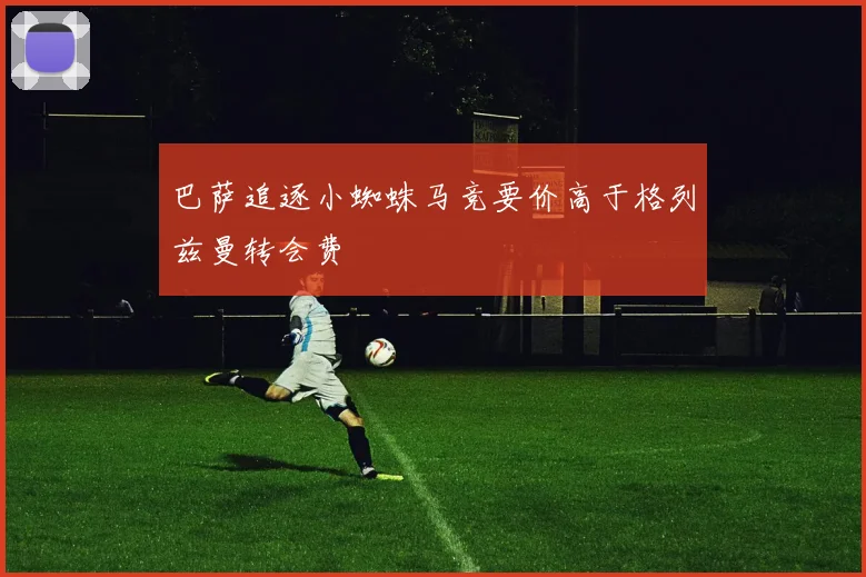 巴萨追逐小蜘蛛马竞要价高于格列兹曼转会费