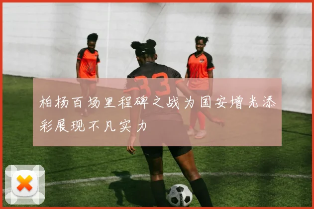 柏杨百场里程碑之战为国安增光添彩展现不凡实力
