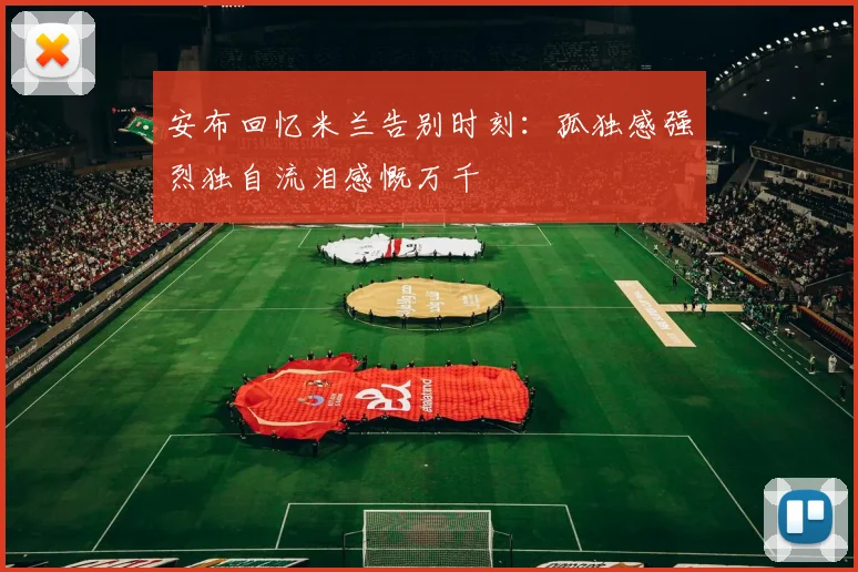 安布回忆米兰告别时刻：孤独感强烈独自流泪感慨万千