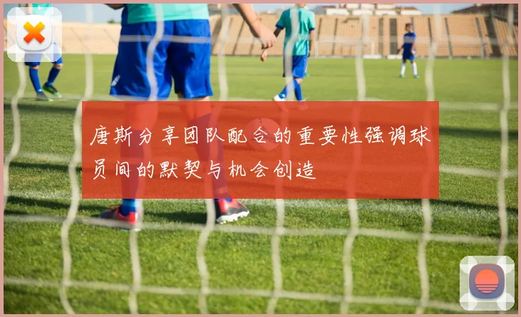 唐斯分享团队配合的重要性强调球员间的默契与机会创造