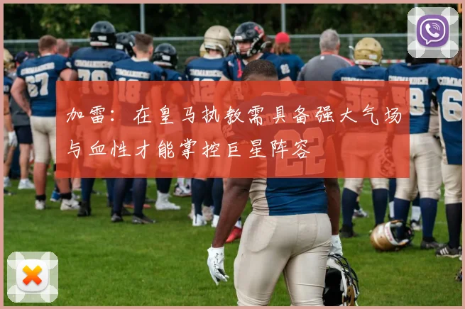 加雷：在皇马执教需具备强大气场与血性才能掌控巨星阵容