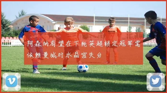 阿森纳有望在下轮英超锁定冠军需依赖曼城对水晶宫失分