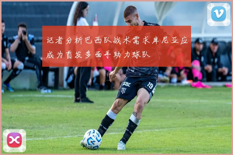 记者分析巴西队战术需求库尼亚应成为首发多面手助力球队