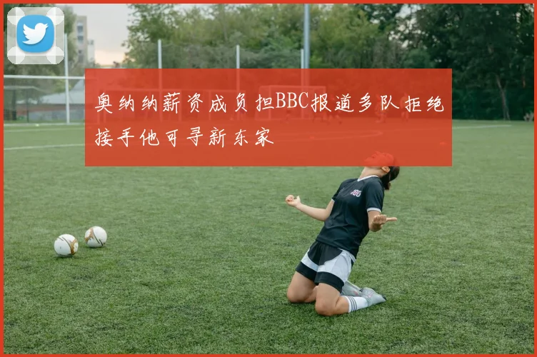 奥纳纳薪资成负担BBC报道多队拒绝接手他可寻新东家