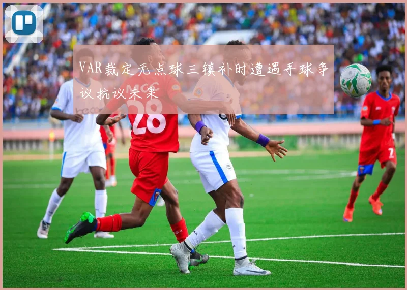 VAR裁定无点球三镇补时遭遇手球争议抗议未果