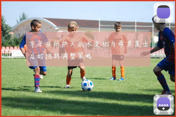 华子分析热火战术变化与希罗复出后的挡拆调整策略