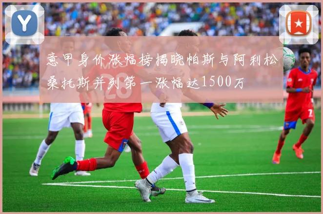 意甲身价涨幅榜揭晓帕斯与阿利松桑托斯并列第一涨幅达1500万